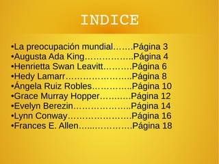 INDICE
●La preocupación mundial…….Página 3
●Augusta Ada King……………..Página 4
●Henrietta Swan Leavitt……….Página 6
●Hedy Lamarr…………………..Página 8
●Ángela Ruiz Robles…………..Página 10
●Grace Murray Hopper…….….Página 12
●Evelyn Berezin………………..Página 14
●Lynn Conway………………….Página 16
●Frances E. Allen…...………….Página 18
 