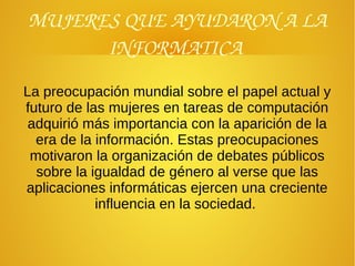 MUJERES QUE AYUDARON A LA 
INFORMATICA 
La preocupación mundial sobre el papel actual y
futuro de las mujeres en tareas de computación
adquirió más importancia con la aparición de la
era de la información. Estas preocupaciones
motivaron la organización de debates públicos
sobre la igualdad de género al verse que las
aplicaciones informáticas ejercen una creciente
influencia en la sociedad.
 