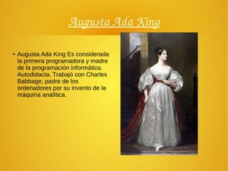 Augusta Ada King
● Augusta Ada King Es considerada
la primera programadora y madre
de la programación informática.
Autodidacta. Trabajó con Charles
Babbage, padre de los
ordenadores por su invento de la
máquina analítica.
 