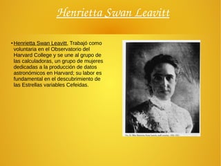 Henrietta Swan Leavitt
●
Henrietta Swan Leavitt, Trabajó como
voluntaria en el Observatorio del
Harvard College y se une al grupo de
las calculadoras, un grupo de mujeres
dedicadas a la producción de datos
astronómicos en Harvard; su labor es
fundamental en el descubrimiento de
las Estrellas variables Cefeidas.
 