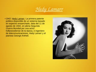 Hedy Lamarr
● 1942: Hedy Lamarr, La primera patente
pública disponible de un sistema basado
en espectro ensanchado, data del 11 de
agosto de 1942, en plena Segunda
Guerra Mundial por una actriz
hollywoodiense de la época, e ingeniero
de telecomunicaciones, Hedy Lamarr y el
pianista George Antheil.
 