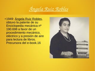 Ángela Ruiz Robles
● 1949: Ángela Ruiz Robles,
obtuvo la patente de su
Enciclopedia mecánica nº
190.698 a favor de un
procedimiento mecánico,
eléctrico y a presión de aire
para lectura de libros.
Precursora del e-book.16
 