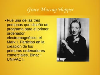 Grace Murray Hopper
● Fue una de las tres
personas que diseñó un
programa para el primer
ordenador
electromagnético, el
Mark I. Participó en la
creación de los
primeros ordenadores
comerciales, Binac i
UNIVAC I.
 