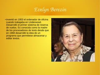 Evelyn Berezin
●
inventó en 1953 el ordenador de oficina
cuando trabajaba en Underwood.
Desarrolló el primer sistema de reserva
de vuelos. Es conocida como la madre
de los procesadores de texto desde que
en 1968 desarrolló la idea de un
programa que permitiese almacenar y
editar textos.
 