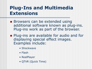 Plug-Ins and Multimedia
Extensions
 Browsers can be extended using
additional software known as plug-ins.
Plug-ins work as part of the browser.
 Plug-ins are available for audio and for
displaying special effect images.
Examples include:
• Shockwave
• Flash
• RealPlayer
• QTVR (Quick Time)
 