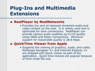 Plug-Ins and Multimedia
Extensions
 RealPlayer by RealNetworks
• Provides live and on-demand streamed audio and
video content on the web. It is widely used and is
optimized for slow connections. RealPlayer can
provide various audio qualities up to CD quality
using ISDN and faster connections. Minimum
support for reasonable quality is 28.8 Kbps.
 QuickTime Viewer from Apple
• Supports the viewing of graphics, audio, and video.
NetScape Navigator 3+ and Internet Explorer 3+
are shipped with Quick viewer as part of the
application. Quick time movies are popular because
of their small file size.
 
