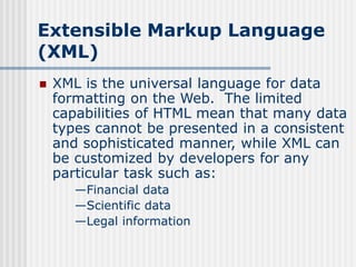 Extensible Markup Language
(XML)
 XML is the universal language for data
formatting on the Web. The limited
capabilities of HTML mean that many data
types cannot be presented in a consistent
and sophisticated manner, while XML can
be customized by developers for any
particular task such as:
—Financial data
—Scientific data
—Legal information
 