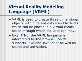 Virtual Reality Modeling
Language (VRML)
 VRML is used to create three dimensional
objects with different colors and textures
which can be placed in a virtual reality
space through which the user can move.
 Like HTML, the VRML language is
interpreted by the browser. VRML
supports Java and JavaScript as well as
sound and animation.
 