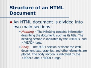 Structure of an HTML
Document
 An HTML document is divided into
two main sections:
• Heading - The HEADing contains information
describing the document, such as its title. The
heading section is indicated by the <HEAD> and
</HEAD> tags.
• Body - The BODY section is where the Web
document text, graphics, and other elements are
placed. The body section is indicated by the
<BODY> and </BODY> tags.
 