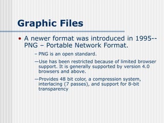 Graphic Files
• A newer format was introduced in 1995--
PNG – Portable Network Format.
– PNG is an open standard.
—Use has been restricted because of limited browser
support. It is generally supported by version 4.0
browsers and above.
—Provides 48 bit color, a compression system,
interlacing (7 passes), and support for 8-bit
transparency
 