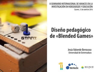 II SEMINARIO INTERNACIONAL DE AVANCES EN LA
INVESTIGACIÓN ENVIDEOJUEGOSY EDUCACIÓN
Diseño pedagógico
de «Blended Games»
Cáceres, 12 de abril de 2016
JesúsValverde Berrocoso
Universidad de Extremadura
 