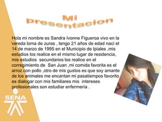 .
Hola mi nombre es Sandra Ivonne Figueroa vivo en la
vereda loma de zuras , tengo 21 años de edad nací el
14 de marzo de 1995 en el Municipio de Ipiales ,mis
estudios los realice en el mismo lugar de residencia,
mis estudios secundarios los realice en el
corregimiento de San Juan ,mi comida favorita es el
arroz con pollo ,otro de mis gustos es que soy amante
de los animales me encantan mi pasatiempos favorito
es dialogar con mis familiares mis intereses
profesionales son estudiar enfermería .
 