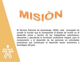 El Servicio Nacional de Aprendizaje, SENA, está encargado de
cumplir la función que le corresponde al Estado de invertir en el
desarrollo social y técnico de los trabajadores colombianos;
ofreciendo y ejecutando la formación profesional integral, para la
incorporación y el desarrollo de las personas en actividades
productivas que contribuyan al desarrollo social, económico y
tecnológico del país.
 