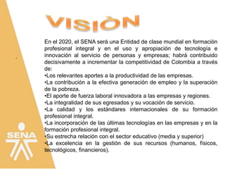 .
En el 2020, el SENA será una Entidad de clase mundial en formación
profesional integral y en el uso y apropiación de tecnología e
innovación al servicio de personas y empresas; habrá contribuido
decisivamente a incrementar la competitividad de Colombia a través
de:
•Los relevantes aportes a la productividad de las empresas.
•La contribución a la efectiva generación de empleo y la superación
de la pobreza.
•El aporte de fuerza laboral innovadora a las empresas y regiones.
•La integralidad de sus egresados y su vocación de servicio.
•La calidad y los estándares internacionales de su formación
profesional integral.
•La incorporación de las últimas tecnologías en las empresas y en la
formación profesional integral.
•Su estrecha relación con el sector educativo (media y superior)
•La excelencia en la gestión de sus recursos (humanos, físicos,
tecnológicos, financieros).
 