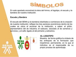 .
EL LOGOTIPO
Muestra de forma gráfica la síntesis de
los enfoques de la formación que
impartimos: permanente, en la que el
individuo es el responsable de su
propio proceso de aprendizaje.
En este apartado encontrará la letra del himno, el logotipo, el escudo y la
bandera de nuestra institución.
Escudo y Bandera
El escudo del SENA (y la bandera) diseñados a comienzos de la creación
de nuestra institución, reflejan los tres sectores económicos dentro de los
cuales se ubica el accionar de la institución, a saber: el piñón,
representativo del de industria; el caduceo, asociado al de comercio y
servicios; y el café, ligado al del primario y extractivo.
 