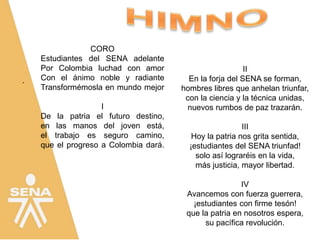 .
CORO
Estudiantes del SENA adelante
Por Colombia luchad con amor
Con el ánimo noble y radiante
Transformémosla en mundo mejor
I
De la patria el futuro destino,
en las manos del joven está,
el trabajo es seguro camino,
que el progreso a Colombia dará.
II
En la forja del SENA se forman,
hombres libres que anhelan triunfar,
con la ciencia y la técnica unidas,
nuevos rumbos de paz trazarán.
III
Hoy la patria nos grita sentida,
¡estudiantes del SENA triunfad!
solo así lograréis en la vida,
más justicia, mayor libertad.
IV
Avancemos con fuerza guerrera,
¡estudiantes con firme tesón!
que la patria en nosotros espera,
su pacífica revolución.
 