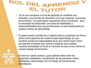 .
 En lo que concierne a el rol del aprendiz es modificar sus
actitudes y sus formas de actuación en lo que respecta al proceso
de formación ; los aprendices requerimos tomar conciencia para
la necesidad de desarrollar una serie de habilidades y
responsabilidades que nos permita tener un buen desempeño en
nuestro camino de aprendizaje.
 El papel nuestro cambia de un agente pasivo a participar de forma
activa como gestores de nuestro propio aprendizaje, ya que
nosotros somos los responsables de lo que vamos hacer como
por ejemplo el tiempo que vamos a disponer para realizar
nuestras actividades el rol de el instructor es que el nos orienta en
nuestro trabajo de formación.
 El tutor es nuestro asesor y guía además debe tener las
siguientes habilidades: comprensión de los procesos online,
habilidades relacionadas con el manejo de herramientas
tecnológicas.
 