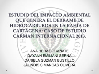 ESTUDIO DEL IMPACTO AMBIENTAL
QUE GENERA EL DERRAME DE
HIDROCARBUROS EN LA BAHÍA DE
CARTAGENA: CASO DE ESTUDIO
CARMAN INTERNACIONAL 2013.
ANA HERAZO CAÑATE
DAYANN EMILIANI SERNA
DANIELA GUZMAN BUSTILLO
JALINDIS SIMANCAS OLIVERA
 