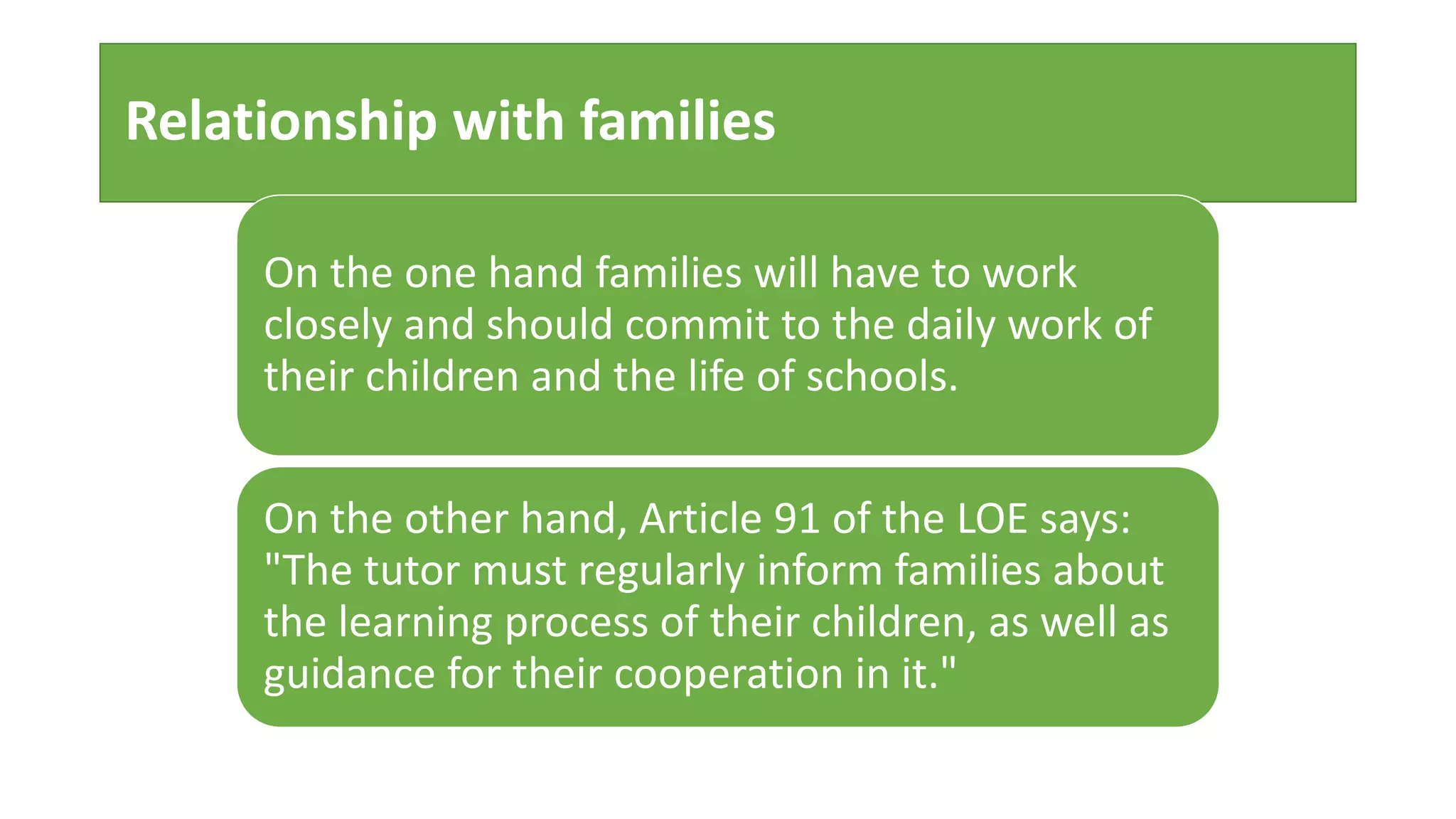 Relationship with families
On the one hand families will have to work
closely and should commit to the daily work of
their children and the life of schools.
On the other hand, Article 91 of the LOE says:
"The tutor must regularly inform families about
the learning process of their children, as well as
guidance for their cooperation in it."
 
