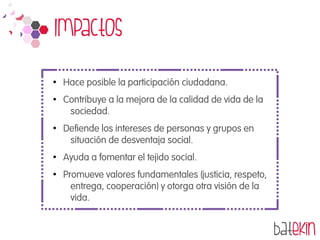 Impactos
●
Hace posible la participación ciudadana.
●
Contribuye a la mejora de la calidad de vida de la
sociedad.
●
Defiende los intereses de personas y grupos en
situación de desventaja social.
●
Ayuda a fomentar el tejido social.
●
Promueve valores fundamentales (justicia, respeto,
entrega, cooperación) y otorga otra visión de la
vida.
 