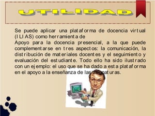 Se puede aplicar una plat af or ma de docencia vir t ual
(I LI AS) como her r amient a de
Apoyo par a la docencia pr esencial, a la que puede
complement ar se en t res aspect os: la comunicación, la
dist r ibución de mat er iales docent es y el seguimient o y
evaluación del est udiant e. Todo ello ha sido ilust r ado
con un ej emplo: el uso que se ha dado a est a plat af or ma
en el apoyo a la enseñanza de las asignat ur as.
 