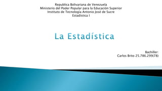 Republica Bolivariana de Venezuela
Ministerio del Poder Popular para la Educación Superior
Instituto de Tecnología Antonio José de Sucre
Estadística I
Bachiller:
Carlos Brito 25.786.299(78)
 