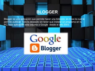 BLOGGER
Blogger es una aplicación que permite hacer una bitácora en línea la cual te
permite publicar todo lo deseado sin tener que instalar un programa en tu
PC, esta aplicación esta adjunta a Google desde el año 2003.
 