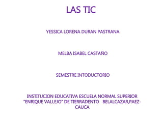 INSTITUCION EDUCATIVA ESCUELA NORMAL SUPERIOR
“ENRIQUE VALLEJO” DE TIERRADENTO BELALCAZAR,PAEZ-
CAUCA
LAS TIC
YESSICA LORENA DURAN PASTRANA
MELBA ISABEL CASTAÑO
SEMESTRE INTODUCTORIO
 