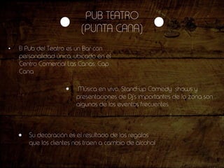PUB TEATRO
(PUNTA CANA)
• El Pub del Teatro es un Bar con
personalidad única, ubicado en el
Centro Comercial Las Canas, Cap
Cana
Música en vivo, Stand-up Comedy shows y
presentaciones de Dj’s importantes de la zona son
algunos de los eventos frecuentes
Su decoración es el resultado de los regalos
que los clientes nos traen a cambio de alcohol
 