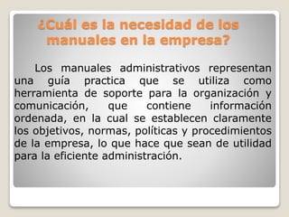 ¿Cuál es la necesidad de los
manuales en la empresa?
Los manuales administrativos representan
una guía practica que se utiliza como
herramienta de soporte para la organización y
comunicación, que contiene información
ordenada, en la cual se establecen claramente
los objetivos, normas, políticas y procedimientos
de la empresa, lo que hace que sean de utilidad
para la eficiente administración.
 