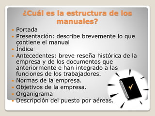 ¿Cuál es la estructura de los
manuales?
 Portada
 Presentación: describe brevemente lo que
contiene el manual
 Índice
 Antecedentes: breve reseña histórica de la
empresa y de los documentos que
anteriormente e han integrado a las
funciones de los trabajadores.
 Normas de la empresa.
 Objetivos de la empresa.
 Organigrama
 Descripción del puesto por aéreas.
 