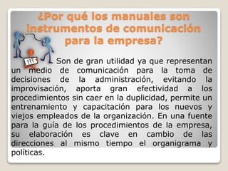 ¿Por qué los manuales son
instrumentos de comunicación
para la empresa?
Son de gran utilidad ya que representan
un medio de comunicación para la toma de
decisiones de la administración, evitando la
improvisación, aporta gran efectividad a los
procedimientos sin caer en la duplicidad, permite un
entrenamiento y capacitación para los nuevos y
viejos empleados de la organización. En una fuente
para la guía de los procedimientos de la empresa,
su elaboración es clave en cambio de las
direcciones al mismo tiempo el organigrama y
políticas.
 