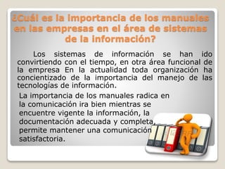 ¿Cuál es la importancia de los manuales
en las empresas en el área de sistemas
de la información?
Los sistemas de información se han ido
convirtiendo con el tiempo, en otra área funcional de
la empresa En la actualidad toda organización ha
concientizado de la importancia del manejo de las
tecnologías de información.
La importancia de los manuales radica en
la comunicación ira bien mientras se
encuentre vigente la información, la
documentación adecuada y completa,
permite mantener una comunicación
satisfactoria.
 