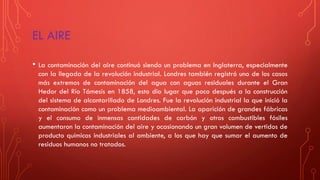 EL AIRE
• La contaminación del aire continuó siendo un problema en Inglaterra, especialmente
con la llegada de la revolución industrial. Londres también registró uno de los casos
más extremos de contaminación del agua con aguas residuales durante el Gran
Hedor del Río Támesis en 1858, esto dio lugar que poco después a la construcción
del sistema de alcantarillado de Londres. Fue la revolución industrial la que inició la
contaminación como un problema medioambiental. La aparición de grandes fábricas
y el consumo de inmensas cantidades de carbón y otros combustibles fósiles
aumentaron la contaminación del aire y ocasionando un gran volumen de vertidos de
producto químicos industriales al ambiente, a los que hay que sumar el aumento de
residuos humanos no tratados.
 