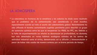 LA ATMOSFERA
• La naturaleza sin fronteras de la atmósfera y los océanos ha dado como resultado
que el problema de la contaminación sea considerado a nivel mundial,
especialmente cuando se trata el asunto del calentamiento global. Recientemente ha
sido utilizado el término contaminante orgánico persistente para describir un grupo
de sustancias químicas entre los que se encuentran: los PBDE, los PFC, etc. Debido a
la falta de experimentación sus efectos se desconocen en profundidad, no obstante,
han sido detectados en varios hábitats ecológicos aislados de los centros de
actividad industrial como el ártico, demostrando así su difusión y bioacumulación a
pesar de haber sido usados de manera extensa por un breve periodo de tiempo.
 