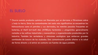 EL SUELO
• Ocurre cuando productos químicos son liberados por un derrame o filtraciones sobre
y bajo la tierra. Entre los contaminantes del suelo más significativos se encuentran los
hidrocarburos como el petróleo y sus derivados, los metales pesados frecuentes en
baterías, el Metil tert-butil éter (MTBE),los herbicidas y plaguicidas generalmente
rociados a los cultivos industriales y monocultivos y organoclorados producidos por la
industria. También los vertederos y cinturones ecológicos que entierran grandes
cantidades de basura de las ciudades. Esta contaminación puede afectar a la salud
de forma directa y al entrar en contacto con fuentes de agua potable.
 