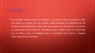 BASURA
• Las grandes acumulaciones de residuos y de basura son un problema cada
día mayor, se origina por las grandes aglomeraciones de población en las
ciudades industrializadas o que están en proceso de urbanización. La basura
es acumulada mayormente en vertederos, pero muchas veces es arrastrada
por el viento o ríos y se dispersa por la superficie de la tierra y algunas
veces llega hasta el océano.
 