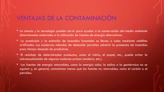 VENTAJAS DE LA CONTAMINACIÓN
• La ciencia y la tecnología pueden servir para ayudar a la conservación del medio ambiente
determinados materiales o la utilización de fuentes de energía alternativas.
• La predicción y la extinción de incendios forestales se llevan a cabo mediante satélites
artificiales. Los modernos métodos de detección permiten advertir la presencia de incendios
poco tiempo después de producirse.
• El reciclaje de determinados productos, como el vidrio, el papel, etc., puede evitar la
sobreexplotación de algunas materias primas (madera, etc.).
• Las fuentes de energía renovables, como la energía solar, la eólica o la geotérmica no se
agotan y, en general, contaminan menos que las fuentes no renovables, como el carbón o el
petróleo.
 