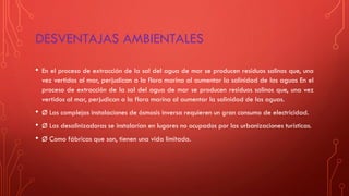 DESVENTAJAS AMBIENTALES
• En el proceso de extracción de la sal del agua de mar se producen residuos salinos que, una
vez vertidos al mar, perjudican a la flora marina al aumentar la salinidad de las aguas En el
proceso de extracción de la sal del agua de mar se producen residuos salinos que, una vez
vertidos al mar, perjudican a la flora marina al aumentar la salinidad de las aguas.
• Ø Las complejas instalaciones de ósmosis inversa requieren un gran consumo de electricidad.
• Ø Las desalinizadoras se instalarían en lugares no ocupados por las urbanizaciones turísticas.
• Ø Como fábricas que son, tienen una vida limitada.
 