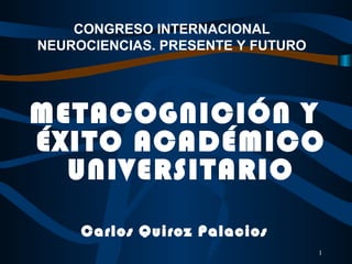 1
CONGRESO INTERNACIONAL
NEUROCIENCIAS. PRESENTE Y FUTURO
METACOGNICIÓN Y
ÉXITO ACADÉMICO
UNIVERSITARIO
Carlos Quiroz Palacios
 