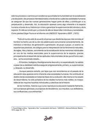 10
esto los procesos o caminos por excelencia que emplea la humanidad son la socialización
y la educación; dos procesos interrelacionados a través de los cuales las sociedades humanas
se aseguran de que las nuevas generaciones hagan parte de ellas y contribuyan a su
perpetuación y desarrollo. Así, la educación aparece como algo inherente a la especie
humana a través de su historia con miras a garantizar la supervivencia del individuo y de la
especie. En ella se construyen y a través de ella se desarrollan individuos y sociedades.
Como plantea Edgar Faure en el informe a la UNESCO “Aprender a SER”, (1972):
“Todo el mundo está de acuerdo al pensar que desde las épocas más remotas el
hombre ha hecho uso de su don de palabra para comunicarse conscientemente, de
individuo a individuo, de generación a generación, de grupo a grupo, un acervo de
experiencias prácticas, de códigos para la interpretación de los fenómenos naturales,
de reglas, ritos y tabúes, convirtiendo así la socialización de las memorias individuales
en uno de los medios esenciales para la supervivencia de la especie, gracias
principalmente al desarrollo de las aptitudes instrumentales de las que el homo sapi-
ens... se ha encontrado dotado...
... El hombre, biológica y fisiológicamente desnudo y no especializado, ha sabido
a pesar de su debilidad instintiva asegurar progresivamente, primero, su supervivencia
y, después, su desarrollo.
... Aunque parezca extraño, por lejos que nos remontemos en el pasado de la
educación ésta aparece como inherente a las sociedades humanas. Ha contribuido al
destino de las sociedades en todas las fases de su evolución; ella misma no ha cesado
de desarrollarse; ha sido portadora de los ideales humanos más nobles; es insepa-
rable de las mayores hazañas individuales y colectivas de la historia
de los hombres, historia cuyo curso reproduce la educación bastante fielmente,
con sus épocas gloriosas y sus épocas de decadencia, sus impulsos, sus atolladeros,
sus confluencias y sus antinomias.”1
1. Faure Edgar y otros, “ Aprender a Ser.” La educación del futuro. “UNESCO - Alienza Editorial, Madrid,
1973. págs. 50 - 51.
 