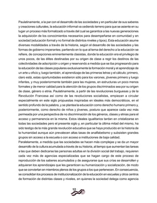 12
Paulatinamente, a la par con el desarrollo de las sociedades y en particular de sus saberes
y creaciones culturales, la educación informal va cediendo terreno para que se asiente en su
lugar un proceso más formalizado a través del cual se garantice a las nuevas generaciones
la adquisición de los conocimientos necesarios para desempeñarse en comunidad y en
sociedad (educación formal y no formal de distintos niveles y tipos). Esta educación asume
diversas modalidades a través de la historia, según el desarrollo de las sociedades y las
formas de gobierno imperantes; partiendo en lo que al tema del derecho a la educación se
refiere, de concepciones eminentemente clasistas, donde la educación era el privilegio de
unos pocos, de las élites destinadas por su origen de clase a regir los destinos de las
colectividades de adscripción u origen y reservando a medida que se iba progresando para
la educación de las clases populares exclusivamente la formación moral y el aprendizaje de
un arte u oficio y, luego también, el aprendizaje de las primeras letras y el cálculo; primero,
claro está, estas oportunidades existieron sólo para los varones, jóvenes primero y luego
infantes, y muy posteriormente también para las mujeres, en estructuras un poco menos
formales y de menor calidad para la atención de los grupos discriminados sea por su origen
de clase, género o etnia. Paulatinamente, a partir de las revoluciones burguesas y de la
Revolución Francesa así como de las revoluciones socialistas, empiezan a circular
especialmente en este siglo propuestas inspiradas en ideales más democráticos, en el
sentido profundo de la palabra, y se plantea la educación como derecho humano primero y,
posteriormente, como derecho de niños y jóvenes, postura que aparece cada vez más
permeada por una perspectiva de no discriminación de los géneros, clases y etnias para el
acceso y permanencia en la misma. Estos ideales igualitarios tardan en cristalizarse en
todas las sociedades pero el presente siglo y, en particular la última mitad del mismo, ha
sido testigo de la más grande revolución educativa que se haya producido en la historia de
la humanidad aunque aún prevalecen altas tasas de analfabetismo y subsisten grandes
grupos sin acceso a la escuela o con acceso a instituciones de baja calidad.
Paralelamente, a medida que las sociedades se hacen más complejas y se da un mayor
desarrollo de la cultura acumulada a través de su historia, al tiempo que aumentan las tareas
a las que deben dedicarse las personas adultas en la división social del trabajo, requieren
cada vez más de agencias especializadas que se hagan cargo de este proceso de
reproducción de los saberes acumulados y de asegurarse que sus crías se desarrollen y
adquieran los aprendizajes que les garanticen su humanización y socialización, de modo
que se conviertan en miembros plenos de los grupos a los que pertenecen. En consecuencia,
se consolidan los procesos de institucionalización de la educación en escuelas y otros centros
de formación de distintas clases y niveles, en quienes la sociedad delega como agencia
 