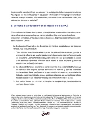 13
fundamental la reproducción de sus saberes y la socialización de las nuevas generaciones.
Así, el paso por las instituciones de educación y formación deviene progresivamente en
condición sine qua non tanto para el desarrollo y socialización de los individuos como para
su inserción plena en la sociedad.3
El derecho a la educación en el ideario del sigloXX
Formulaciones de ideales democráticos y de equidad en la educación como a los que se
hacía referencia anteriormente y que han constituido un hito en el presente siglo se
encuentran, entre otras, en las siguientes declaraciones de principios de la Organización
de las Naciones Unidas:
La Declaración Universal de los Derechos del Hombre, adoptada por las Naciones
Unidas, reza en su artículo 26:
1. Toda persona tiene derecho a la educación. La educación tiene que ser gratuita, al
menosenloreferentealaenseñanzaelementalyfundamental.Laenseñanzaelemental
es obligatoria. La enseñanza técnica y profesional debe ser generalizada; el acceso
a los estudios superiores tiene que estar abierto a todos en plena igualdad de
condiciones, en función del mérito.
2. La educación tiene que apuntar a un pleno desarrollo de la personalidad humana y a
un refuerzo del respeto por los derechos del hombre y por las libertades
fundamentales. Tiene que favorecer la comprensión, la tolerancia y la amistad entre
todas las naciones y todos los grupos raciales o religiosos, así como el desarrollo de
las actividades de las Naciones Unidas para el mantenimiento de la paz.
3. Los padres tienen, por prioridad, el derecho de escoger el tipo de educación que
sus hijos deben recibir.
3.Para quienes tengan interés en profundizar en cuál ha sido la historia de la educación en Colombia se
recomiendan entre otros los siguientes textos: a) Jaime Jaramillo “El Proceso de la Educación, del Virreinato
a la Epoca Contemporánea”, en Manual de Historia de Colombia, Tomo III. PROCULTURA Instituto Colombiano
de Cultura; b) Alvaro Tirado Mejía, (director) “Nueva Historia de Colombia. Tomo IV: Educación y Ciencia;
Luchas de la Mujer; Vida Diaria.” Planeta Colombiana Editorial, S.A.; Luis Antonio Bohórquez Casallas “La
Evolución Educativa en Colombia ” y, d) los numerosos trabajos publicados sobre el tema visto desde la
sociología de la educación por Rodrigo Parra Sandoval. Otros autores de interés en este último sentido pueden
ser Germán Rama, Juan Carlos Tedesco, Aline Helg, Antonio García y unos pocos más.
 