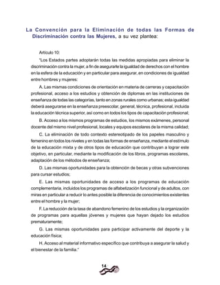 14
La Convención para la Eliminación de todas las Formas de
Discriminación contra las Mujeres, a su vez plantea:
Artículo 10:
“Los Estados partes adoptarán todas las medidas apropiadas para eliminar la
discriminación contra la mujer, a fin de asegurarle la igualdad de derechos con el hombre
en la esfera de la educación y en particular para asegurar, en condiciones de igualdad
entre hombres y mujeres:
A. Las mismas condiciones de orientación en materia de carreras y capacitación
profesional, acceso a los estudios y obtención de diplomas en las instituciones de
enseñanza de todas las categorías, tanto en zonas rurales como urbanas; esta igualdad
deberá asegurarse en la enseñanza preescolar, general, técnica, profesional, incluida
la educación técnica superior, así como en todos los tipos de capacitación profesional;
B. Acceso a los mismos programas de estudios, los mismos exámenes, personal
docente del mismo nivel profesional, locales y equipos escolares de la misma calidad;
C. La eliminación de todo contexto estereotipado de los papeles masculino y
femenino en todos los niveles y en todas las formas de enseñanza, mediante el estímulo
de la educación mixta y de otros tipos de educación que contribuyan a lograr este
objetivo, en particular, mediante la modificación de los libros, programas escolares,
adaptación de los métodos de enseñanza;
D. Las mismas oportunidades para la obtención de becas y otras subvenciones
para cursar estudios;
E. Las mismas oportunidades de acceso a los programas de educación
complementaria, incluidos los programas de alfabetización funcional y de adultos, con
miras en particular a reducir lo antes posible la diferencia de conocimientos existentes
entre el hombre y la mujer;
F. La reducción de la tasa de abandono femenino de los estudios y la organización
de programas para aquellas jóvenes y mujeres que hayan dejado los estudios
prematuramente;
G. Las mismas oportunidades para participar activamente del deporte y la
educación física;
H. Acceso al material informativo específico que contribuya a asegurar la salud y
el bienestar de la familia.“
 