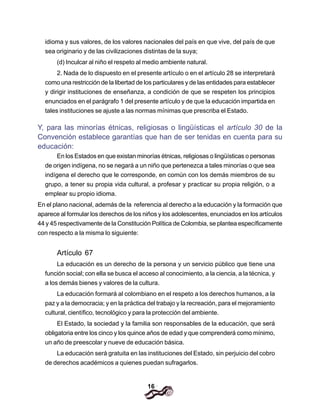16
idioma y sus valores, de los valores nacionales del país en que vive, del país de que
sea originario y de las civilizaciones distintas de la suya;
(d) Inculcar al niño el respeto al medio ambiente natural.
2. Nada de lo dispuesto en el presente artículo o en el artículo 28 se interpretará
como una restricción de la libertad de los particulares y de las entidades para establecer
y dirigir instituciones de enseñanza, a condición de que se respeten los principios
enunciados en el parágrafo 1 del presente artículo y de que la educación impartida en
tales instituciones se ajuste a las normas mínimas que prescriba el Estado.
Y, para las minorías étnicas, religiosas o lingüísticas el artículo 30 de la
Convención establece garantías que han de ser tenidas en cuenta para su
educación:
En los Estados en que existan minorías étnicas, religiosas o lingüísticas o personas
de origen indígena, no se negará a un niño que pertenezca a tales minorías o que sea
indígena el derecho que le corresponde, en común con los demás miembros de su
grupo, a tener su propia vida cultural, a profesar y practicar su propia religión, o a
emplear su propio idioma.
En el plano nacional, además de la referencia al derecho a la educación y la formación que
aparece al formular los derechos de los niños y los adolescentes, enunciados en los artículos
44 y 45 respectivamente de la Constitución Política de Colombia, se plantea específicamente
con respecto a la misma lo siguiente:
Artículo 67
La educación es un derecho de la persona y un servicio público que tiene una
función social; con ella se busca el acceso al conocimiento, a la ciencia, a la técnica, y
a los demás bienes y valores de la cultura.
La educación formará al colombiano en el respeto a los derechos humanos, a la
paz y a la democracia; y en la práctica del trabajo y la recreación, para el mejoramiento
cultural, científico, tecnológico y para la protección del ambiente.
El Estado, la sociedad y la familia son responsables de la educación, que será
obligatoria entre los cinco y los quince años de edad y que comprenderá como mínimo,
un año de preescolar y nueve de educación básica.
La educación será gratuita en las instituciones del Estado, sin perjuicio del cobro
de derechos académicos a quienes puedan sufragarlos.
 