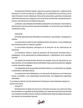 17
Corresponde al Estado regular y ejercer la suprema inspección y vigilancia de la
educación con el fin de velar por su calidad, por el cumplimiento de sus fines y por la
mejor formación moral, intelectual y física de los educandos; garantizar el adecuado
cubrimiento del servicio y asegurar a los menores las condiciones necesarias para su
acceso y permanencia en el sistema educativo.
La Nación y las entidades territoriales participarán en la dirección, financiación y
administración de los servicios educativos estatales, en los términos que señalen la
constitución y la ley.
Artículo 68
El Estado garantizará las libertades de enseñanza, aprendizaje, investigación y
cátedra.
Los particulares podrán fundar establecimientos educativos. La ley establecerá
las condiciones para su creación y gestión.
La comunidad educativa participará en la dirección de las instituciones de
educación.
La enseñanza estará a cargo de personas de reconocida idoneidad ética y
pedagógica. La ley garantizará la profesionalización y dignificación de la actividad
docente.
Los padres de familia tendrán derecho de escoger el tipo de educación de sus
hijos menores. En los establecimientos del Estado ninguna persona podrá ser obligada
a recibir educación religiosa.
Los integrantes de los grupos étnicos tendrán derecho a una formación que respete
y desarrolle su identidad cultural
La erradicación del analfabetismo y la educación de personas con limitaciones
físicas o mentales, o con capacidades excepcionales, son obligaciones especiales
del Estado.
Y, en estrecha relación con los anteriores la Constitución nacional plantea respecto al
acceso a la cultura:
Artículo 70
El Estado tiene el deber de promover y fomentar el acceso a la cultura de todos
los colombianos en igualdad de oportunidades, por medio de la educación permanente
y la enseñanza científica, técnica, artística y profesional en todas las etapas del proceso
de creación de la identidad nacional.
 