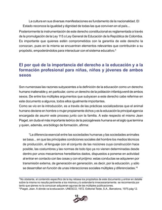 18
La cultura en sus diversas manifestaciones es fundamento de la nacionalidad. El
Estado reconoce la igualdad y dignidad de todas las que conviven en el país...
Posteriormente la instrumentación de este derecho constitucional es reglamentada a través
de la promulgación de la Ley 115 o Ley General de Educación de la República de Colombia.
Es importante que quienes estén comprometidos con la garantía de este derecho la
conozcan, pues en la misma se encuentran elementos relevantes que contribuirán a su
propósito, empoderándolos para interactuar con el sistema educativo.5
El por qué de la importancia del derecho a la educación y a la
formación profesional para niñas, niños y jóvenes de ambos
sexos
Son numerosas las razones subyacentes a la definición de la educación como un derecho
humano inalienable y, en particular, como un derecho de la población infantojuvenil de ambos
sexos. De entre los múltiples argumentos que subyacen a este derecho cabe referirse en
este documento a algunos, todos ellos igualmente importantes.
Como se vio en la introducción, es a través de las prácticas socializadoras que el animal
humano deviene en hombre o mujer propiamente dichos y es la educación la principal agencia
encargada de asumir este proceso junto con la familia. A este respecto el mismo Jean
Piaget, sin duda el más importante teórico de la psicogénesis humana en el siglo que termina
y quien, además, era biólogo de formación, afirma:
“La diferencia esencial entre las sociedades humanas y las sociedades animales
se basa... en que las principales condiciones sociales del hombre los medios técnicos
de producción, el lenguaje con el conjunto de las nociones cuya construcción hace
posible, las costumbres y las normas de todo tipo ya no vienen determinadas desde
dentro por unos mecanismos hereditarios dados, dispuestos a ponerse en actividad
al entrar en contacto con las cosas y con el prójimo: estas conductas se adquieren por
transmisión externa, de generación en generación, es decir, por la educación, y sólo
se desarrollan en función de unas interacciones sociales múltiples y diferenciadas.“6
5
No obstante, el contenido específico de la ley rebasa los propósitos de este documento y entrar en detalle
sobre la misma no resulta pertinente a los mismos y lo extendería innecesiariamente. se recomienda por
tanto que qienes no la conozcan adquieran agunas de las múltiples publicaciones.
6
Piaget, Jean. A dónde va la educación. UNESCO, 1972. Editorial Teide, S,A., Barcelona, 1975.pág 12.
 