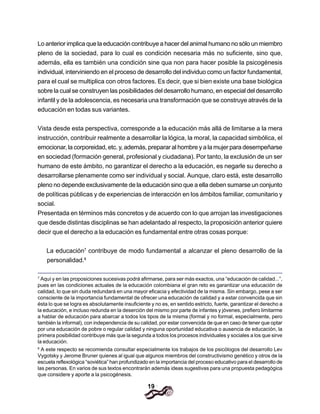 19
Lo anterior implica que la educación contribuye a hacer del animal humano no sólo un miembro
pleno de la sociedad, para lo cual es condición necesaria más no suficiente, sino que,
además, ella es también una condición sine qua non para hacer posible la psicogénesis
individual, interviniendo en el proceso de desarrollo del individuo como un factor fundamental,
para el cual se multiplica con otros factores. Es decir, que si bien existe una base biológica
sobre la cual se construyen las posibilidades del desarrollo humano, en especial del desarrollo
infantil y de la adolescencia, es necesaria una transformación que se construye através de la
educación en todas sus variantes.
Vista desde esta perspectiva, corresponde a la educación más allá de limitarse a la mera
instrucción, contribuir realmente a desarrollar la lógica, la moral, la capacidad simbólica, el
emocionar, la corporeidad, etc. y, además, preparar al hombre y a la mujer para desempeñarse
en sociedad (formación general, profesional y ciudadana). Por tanto, la exclusión de un ser
humano de este ámbito, no garantizar el derecho a la educación, es negarle su derecho a
desarrollarse plenamente como ser individual y social. Aunque, claro está, este desarrollo
pleno no depende exclusivamente de la educación sino que a ella deben sumarse un conjunto
de políticas públicas y de experiencias de interacción en los ámbitos familiar, comunitario y
social.
Presentada en términos más concretos y de acuerdo con lo que arrojan las investigaciones
que desde distintas disciplinas se han adelantado al respecto, la proposición anterior quiere
decir que el derecho a la educación es fundamental entre otras cosas porque:
La educación7
contribuye de modo fundamental a alcanzar el pleno desarrollo de la
personalidad.8
7
Aquí y en las proposiciones sucesivas podrá afirmarse, para ser más exactos, una “educación de calidad...”,
pues en las condiciones actuales de la educación colombiana el gran reto es garantizar una educación de
calidad, lo que sin duda redundará en una mayor eficacia y efectividad de la misma. Sin embargo, pese a ser
consciente de la importancia fundamental de ofrecer una educación de calidad y a estar convencida que sin
ésta lo que se logra es absolutamente insuficiente y no es, en sentido estricto, fuerte, garantizar el derecho a
la educación, e incluso redunda en la deserción del mismo por parte de infantes y jóvenes, prefiero limitarme
a hablar de educación para abarcar a todos los tipos de la misma (formal y no formal, especialmente, pero
también la informal), con independencia de su calidad, por estar convencida de que en caso de tener que optar
por una educación de pobre o regular calidad y ninguna oportunidad educativa o ausencia de educación, la
primera posibilidad contribuye más que la segunda a todos los procesos individuales y sociales a los que sirve
la educación.
8
A este respecto se recomienda consultar especialmente los trabajos de los psicólogos del desarrollo Lev
Vygotsky y Jerome Bruner quienes al igual que algunos miembros del constructivismo genético y otros de la
escuela reflexológica “soviética” han profundizado en la importancia del proceso educativo para el desarrollo de
las personas. En varios de sus textos encontrarán además ideas sugestivas para una propuesta pedagógica
que considere y aporte a la psicogénesis.
 
