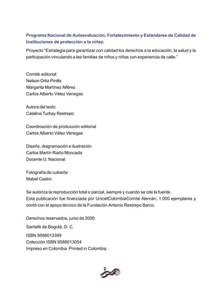 2
Programa Nacional de Autoevaluación, Fortalecimiento y Estándares de Calidad de
Instituciones de protección a la niñez.
Proyecto “Estrategia para garantizar con calidad los derechos a la educación, la salud y la
participación vinculando a las familias de niños y niñas con experiencia de calle.”
Comité editorial
Nelson Ortiz Pinilla
Margarita Martínez Alférez
Carlos Alberto Vélez Venegas
Autora del texto
Catalina Turbay Restrepo
Coordinación de producción editorial
Carlos Alberto Vélez Venegas
Diseño, diagramación e ilustración
Carlos Martín Riaño Moncada
Docente U. Nacional
Fotografía de cubierta
Mabel Castro
Se autoriza la reproducción total o parcial, siempre y cuando se cite la fuente.
Esta publicación fue financiada por UnicefColombiaComité Alemán, 1.000 ejemplares y
contó con el apoyo técnico de la Fundación Antonio Restrepo Barco.
Derechos reservados, junio de 2000
Santafé de Bogotá, D. C.
ISBN 9588013399
Colección ISBN 9588013054
Impreso en Colombia Printed in Colombia.
 