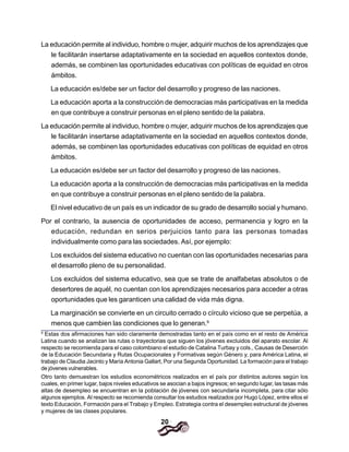 20
La educación permite al individuo, hombre o mujer, adquirir muchos de los aprendizajes que
le facilitarán insertarse adaptativamente en la sociedad en aquellos contextos donde,
además, se combinen las oportunidades educativas con políticas de equidad en otros
ámbitos.
La educación es/debe ser un factor del desarrollo y progreso de las naciones.
La educación aporta a la construcción de democracias más participativas en la medida
en que contribuye a construir personas en el pleno sentido de la palabra.
La educación permite al individuo, hombre o mujer, adquirir muchos de los aprendizajes que
le facilitarán insertarse adaptativamente en la sociedad en aquellos contextos donde,
además, se combinen las oportunidades educativas con políticas de equidad en otros
ámbitos.
La educación es/debe ser un factor del desarrollo y progreso de las naciones.
La educación aporta a la construcción de democracias más participativas en la medida
en que contribuye a construir personas en el pleno sentido de la palabra.
El nivel educativo de un país es un indicador de su grado de desarrollo social y humano.
Por el contrario, la ausencia de oportunidades de acceso, permanencia y logro en la
educación, redundan en serios perjuicios tanto para las personas tomadas
individualmente como para las sociedades. Así, por ejemplo:
Los excluidos del sistema educativo no cuentan con las oportunidades necesarias para
el desarrollo pleno de su personalidad.
Los excluidos del sistema educativo, sea que se trate de analfabetas absolutos o de
desertores de aquél, no cuentan con los aprendizajes necesarios para acceder a otras
oportunidades que les garanticen una calidad de vida más digna.
La marginación se convierte en un circuito cerrado o círculo vicioso que se perpetúa, a
menos que cambien las condiciones que lo generan.9
9
Estas dos afirmaciones han sido claramente demostradas tanto en el país como en el resto de América
Latina cuando se analizan las rutas o trayectorias que siguen los jóvenes excluidos del aparato escolar. Al
respecto se recomienda para el caso colombiano el estudio de Catalina Turbay y cols., Causas de Deserción
de la Educación Secundaria y Rutas Ocupacionales y Formativas según Género y, para América Latina, el
trabajo de Claudia Jacinto y María Antonia Gallart, Por una Segunda Oportunidad. La formación para el trabajo
de jóvenes vulnerables.
Otro tanto demuestran los estudios econométricos realizados en el país por distintos autores según los
cuales, en primer lugar, bajos niveles educativos se asocian a bajos ingresos; en segundo lugar, las tasas más
altas de desempleo se encuentran en la población de jóvenes con secundaria incompleta, para citar sólo
algunos ejemplos. Al respecto se recomienda consultar los estudios realizados por Hugo López, entre ellos el
texto Educación, Formación para el Trabajo y Empleo. Estrategia contra el desempleo estructural de jóvenes
y mujeres de las clases populares.
 